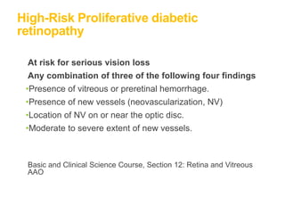 High-Risk Proliferative diabetic
retinopathy
At risk for serious vision loss
Any combination of three of the following four findings
•Presence of vitreous or preretinal hemorrhage.
•Presence of new vessels (neovascularization, NV)
•Location of NV on or near the optic disc.
•Moderate to severe extent of new vessels.
Basic and Clinical Science Course, Section 12: Retina and Vitreous
AAO
 