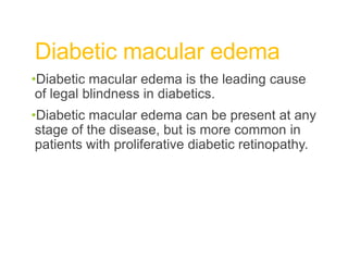 Diabetic macular edema
•Diabetic macular edema is the leading cause
of legal blindness in diabetics.
•Diabetic macular edema can be present at any
stage of the disease, but is more common in
patients with proliferative diabetic retinopathy.
 