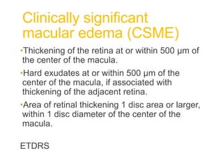 Clinically significant
macular edema (CSME)
•Thickening of the retina at or within 500 µm of
the center of the macula.
•Hard exudates at or within 500 µm of the
center of the macula, if associated with
thickening of the adjacent retina.
•Area of retinal thickening 1 disc area or larger,
within 1 disc diameter of the center of the
macula.
ETDRS
 