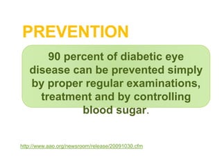 PREVENTION
http://www.aao.org/newsroom/release/20091030.cfm
90 percent of diabetic eye
disease can be prevented simply
by proper regular examinations,
treatment and by controlling
blood sugar.
 