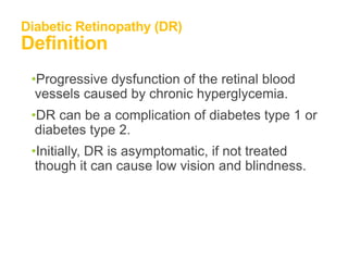 Diabetic Retinopathy (DR)
Definition
•Progressive dysfunction of the retinal blood
vessels caused by chronic hyperglycemia.
•DR can be a complication of diabetes type 1 or
diabetes type 2.
•Initially, DR is asymptomatic, if not treated
though it can cause low vision and blindness.
 
