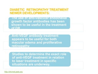 DIABETIC RETINOPATHY TREATMENT
NEWER DEVELOPMENTS:
The use of anti-vascular endothelial
growth factor antibodies has been
shown to be useful in the treatment
of DR
Anti-VEGF antibody treatment
appears to be useful for both
macular edema and proliferative
retinopathy
Studies to determine the exact role
of anti-VEGF treatment in relation
to laser treatment in specific
situations are underway.
http://drcrnet.jaeb.org
 