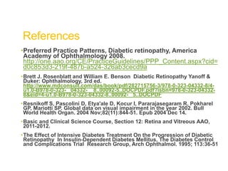 References
•Preferred Practice Patterns, Diabetic retinopathy, America
Academy of Ophthalmology 2008.
http://one.aao.org/CE/PracticeGuidelines/PPP_Content.aspx?cid=
d0c853d3-219f-487b-a524-326ab3cecd9a
•Brett J. Rosenblatt and William E. Benson Diabetic Retinopathy Yanoff &
Duker: Ophthalmology, 3rd ed.
http://www.mdconsult.com/das/book/pdf/282715756-3/978-0-323-04332-8/4-
u1.0-B978-0-323- 04332- 8..00092-5..DOCPDF.pdf?isbn=978-0-323-04332-
8&eid=4-u1.0-B978-0-323-04332-8..00092- 5..DOCPDF
•Resnikoff S, Pascolini D, Etya'ale D, Kocur I, Pararajasegaram R, Pokharel
GP, Mariotti SP. Global data on visual impairment in the year 2002. Bull
World Health Organ. 2004 Nov;82(11):844-51. Epub 2004 Dec 14.
•Basic and Clinical Science Course, Section 12: Retina and Vitreous AAO,
2011-2012.
•The Effect of Intensive Diabetes Treatment On the Progression of Diabetic
Retinopathy In Insulin-Dependent Diabetes Mellitus, The Diabetes Control
and Complications Trial Research Group, Arch Ophthalmol. 1995; 113:36-51
 