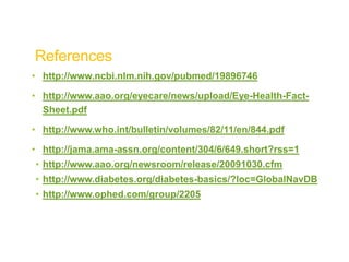 References
• http://www.ncbi.nlm.nih.gov/pubmed/19896746
• http://www.aao.org/eyecare/news/upload/Eye-Health-Fact-
Sheet.pdf
• http://www.who.int/bulletin/volumes/82/11/en/844.pdf
• http://jama.ama-assn.org/content/304/6/649.short?rss=1
• http://www.aao.org/newsroom/release/20091030.cfm
• http://www.diabetes.org/diabetes-basics/?loc=GlobalNavDB
• http://www.ophed.com/group/2205
 