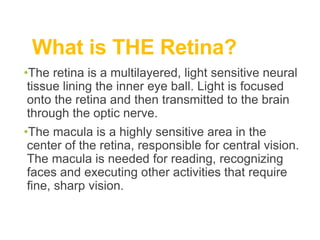 What is THE Retina?
•The retina is a multilayered, light sensitive neural
tissue lining the inner eye ball. Light is focused
onto the retina and then transmitted to the brain
through the optic nerve.
•The macula is a highly sensitive area in the
center of the retina, responsible for central vision.
The macula is needed for reading, recognizing
faces and executing other activities that require
fine, sharp vision.
 
