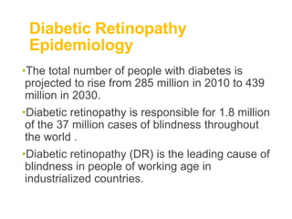 Diabetic Retinopathy
Epidemiology
•The total number of people with diabetes is
projected to rise from 285 million in 2010 to 439
million in 2030.
•Diabetic retinopathy is responsible for 1.8 million
of the 37 million cases of blindness throughout
the world .
•Diabetic retinopathy (DR) is the leading cause of
blindness in people of working age in
industrialized countries.
 