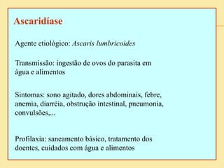 Ascaridíase
Agente etiológico: Ascaris lumbricoides
Transmissão: ingestão de ovos do parasita em
água e alimentos
Sintomas: sono agitado, dores abdominais, febre,
anemia, diarréia, obstrução intestinal, pneumonia,
convulsões,...
Profilaxia: saneamento básico, tratamento dos
doentes, cuidados com água e alimentos
 