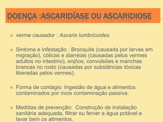 DOENÇA :ASCARIDÍASE OU ASCARIDIOSE
 verme causador : Ascaris lumbricoides
 Sintoma e infestação : Bronquite (causada por larvas em
migração), cólicas e diarréias (causadas pelos vermes
adultos no intestino), enjôos, convulsões e manchas
brancas no rosto (causadas por substâncias tóxicas
liberadas pelos vermes).
 Forma de contágio: Ingestão de água e alimentos
contaminados por ovos contaminação passiva.
 Medidas de prevenção: Construção de instalação
sanitária adequada, filtrar ou ferver a água potável e
lavar bem os alimentos.
 
