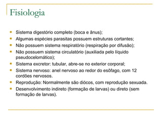 Fisiologia Sistema digestório completo (boca e ânus); Algumas espécies parasitas possuem estruturas cortantes; Não possuem sistema respiratório (respiração por difusão); Não possuem sistema circulatório (auxiliada pelo líquido pseudocelomático); Sistema excretor: tubular, abre-se no exterior corporal; Sistema nervoso: anel nervoso ao redor do esôfago, com 12 cordões nervosos. Reprodução: Normalmente são diócos, com reprodução sexuada. Desenvolvimento indireto (formação de larvas) ou direto (sem formação de larvas). 
