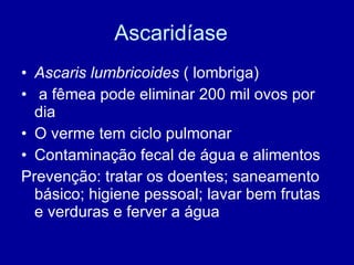 Ascaridíase  Ascaris lumbricoides  ( lombriga) a fêmea pode eliminar 200 mil ovos por dia O verme tem ciclo pulmonar Contaminação fecal de água e alimentos Prevenção: tratar os doentes; saneamento básico; higiene pessoal; lavar bem frutas e verduras e ferver a água 