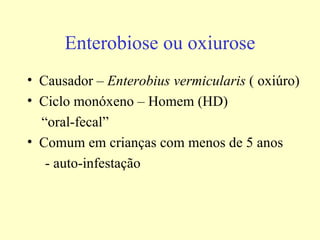 Enterobiose ou oxiurose
• Causador – Enterobius vermicularis ( oxiúro)
• Ciclo monóxeno – Homem (HD)
  “oral-fecal”
• Comum em crianças com menos de 5 anos
   - auto-infestação
 