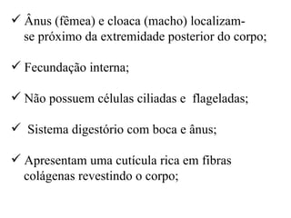 Ânus (fêmea) e cloaca (macho) localizam-
  se próximo da extremidade posterior do corpo;

 Fecundação interna;

 Não possuem células ciliadas e flageladas;

 Sistema digestório com boca e ânus;

 Apresentam uma cutícula rica em fibras
  colágenas revestindo o corpo;
 