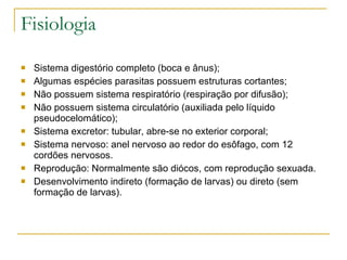 Fisiologia Sistema digestório completo (boca e ânus); Algumas espécies parasitas possuem estruturas cortantes; Não possuem sistema respiratório (respiração por difusão); Não possuem sistema circulatório (auxiliada pelo líquido pseudocelomático); Sistema excretor: tubular, abre-se no exterior corporal; Sistema nervoso: anel nervoso ao redor do esôfago, com 12 cordões nervosos. Reprodução: Normalmente são diócos, com reprodução sexuada. Desenvolvimento indireto (formação de larvas) ou direto (sem formação de larvas). 
