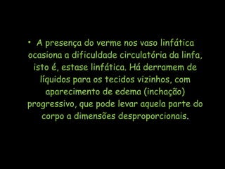 • A presença do verme nos vaso linfática
ocasiona a dificuldade circulatória da linfa,
isto é, estase linfática. Há derramem de
líquidos para os tecidos vizinhos, com
aparecimento de edema (inchação)
progressivo, que pode levar aquela parte do
corpo a dimensões desproporcionais.
 