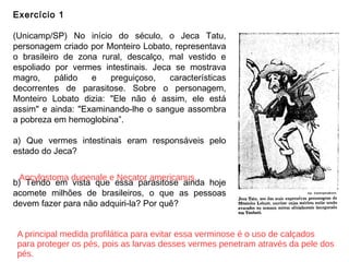 Exercício 1
(Unicamp/SP) No início do século, o Jeca Tatu,
personagem criado por Monteiro Lobato, representava
o brasileiro de zona rural, descalço, mal vestido e
espoliado por vermes intestinais. Jeca se mostrava
magro, pálido e preguiçoso, características
decorrentes de parasitose. Sobre o personagem,
Monteiro Lobato dizia: "Ele não é assim, ele está
assim" e ainda: "Examinando-lhe o sangue assombra
a pobreza em hemoglobina”.
a) Que vermes intestinais eram responsáveis pelo
estado do Jeca?
b) Tendo em vista que essa parasitose ainda hoje
acomete milhões de brasileiros, o que as pessoas
devem fazer para não adquiri-la? Por quê?
Ancylostoma duoenale e Necator americanus.
A principal medida profilática para evitar essa verminose é o uso de calçados
para proteger os pés, pois as larvas desses vermes penetram através da pele dos
pés.
 