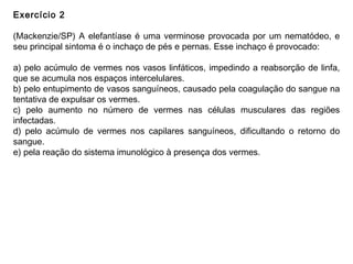 Exercício 2
(Mackenzie/SP) A elefantíase é uma verminose provocada por um nematódeo, e
seu principal sintoma é o inchaço de pés e pernas. Esse inchaço é provocado:
a) pelo acúmulo de vermes nos vasos linfáticos, impedindo a reabsorção de linfa,
que se acumula nos espaços intercelulares.
b) pelo entupimento de vasos sanguíneos, causado pela coagulação do sangue na
tentativa de expulsar os vermes.
c) pelo aumento no número de vermes nas células musculares das regiões
infectadas.
d) pelo acúmulo de vermes nos capilares sanguíneos, dificultando o retorno do
sangue.
e) pela reação do sistema imunológico à presença dos vermes.
 