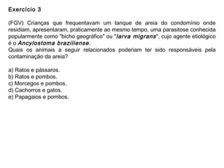 Exercício 3
(FGV) Crianças que frequentavam um tanque de areia do condomínio onde
residiam, apresentaram, praticamente ao mesmo tempo, uma parasitose conhecida
popularmente como "bicho geográfico" ou "larva migrans", cujo agente etiológico
é o Ancylostoma braziliense.
Quais os animais a seguir relacionados poderiam ter sido responsáveis pela
contaminação da areia?
a) Ratos e pássaros.
b) Ratos e pombos.
c) Morcegos e pombos.
d) Cachorros e gatos.
e) Papagaios e pombos.
 