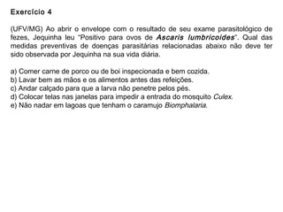 Exercício 4
(UFV/MG) Ao abrir o envelope com o resultado de seu exame parasitológico de
fezes, Jequinha leu “Positivo para ovos de Ascaris lumbricoides”. Qual das
medidas preventivas de doenças parasitárias relacionadas abaixo não deve ter
sido observada por Jequinha na sua vida diária.
a) Comer carne de porco ou de boi inspecionada e bem cozida.
b) Lavar bem as mãos e os alimentos antes das refeições.
c) Andar calçado para que a larva não penetre pelos pés.
d) Colocar telas nas janelas para impedir a entrada do mosquito Culex.
e) Não nadar em lagoas que tenham o caramujo Biomphalaria.
 