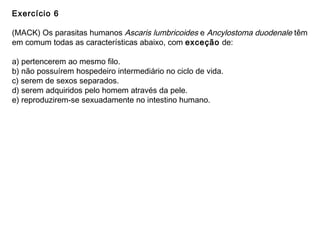Exercício 6
(MACK) Os parasitas humanos Ascaris lumbricoides e Ancylostoma duodenale têm
em comum todas as características abaixo, com exceção de:
a) pertencerem ao mesmo filo.
b) não possuírem hospedeiro intermediário no ciclo de vida.
c) serem de sexos separados.
d) serem adquiridos pelo homem através da pele.
e) reproduzirem-se sexuadamente no intestino humano.
 