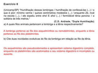 Exercício 8
(Unicamp/SP) "Humilhação dessas lombrigas / humilhação de confessá-las (...) / o
que é pior: mínimo verme / quinze centímetros modestos (...) / enquanto Zé, rival
na escola (...), / ele expeliu entre ohs! E ahs! (...) / formidável tênia porcina: / a
solitária de três metros.“
(C.D. Andrade, "Dupla Humilhação)
a) A quais filos animais pertencem a lombriga e a tênia respectivamente?
b) Cite duas novidades evolutivas do filo da lombriga em relação ao filo da tênia.
A lombriga pertence ao filo dos asquelminthes ou nematelmintes, enquanto a tênia
pertence ao filo dos platelmintes.
Os asquelmintes são pseudocelomados e apresentam sistema digestório completo,
enquanto os platelmintes são acelomados e seu sistema digestório é incompleto ou
ausente.
 