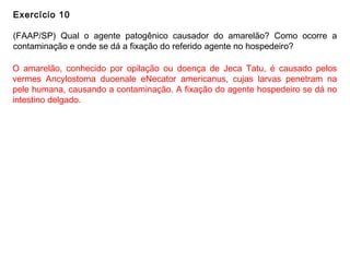 Exercício 10
(FAAP/SP) Qual o agente patogênico causador do amarelão? Como ocorre a
contaminação e onde se dá a fixação do referido agente no hospedeiro?
O amarelão, conhecido por opilação ou doença de Jeca Tatu, é causado pelos
vermes Ancylostoma duoenale eNecator americanus, cujas larvas penetram na
pele humana, causando a contaminação. A fixação do agente hospedeiro se dá no
intestino delgado.
 