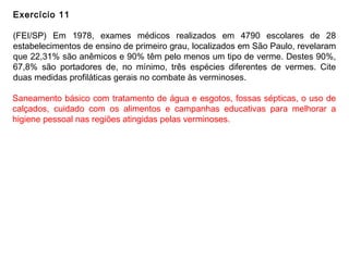 Exercício 11
(FEI/SP) Em 1978, exames médicos realizados em 4790 escolares de 28
estabelecimentos de ensino de primeiro grau, localizados em São Paulo, revelaram
que 22,31% são anêmicos e 90% têm pelo menos um tipo de verme. Destes 90%,
67,8% são portadores de, no mínimo, três espécies diferentes de vermes. Cite
duas medidas profiláticas gerais no combate às verminoses.
Saneamento básico com tratamento de água e esgotos, fossas sépticas, o uso de
calçados, cuidado com os alimentos e campanhas educativas para melhorar a
higiene pessoal nas regiões atingidas pelas verminoses.
 