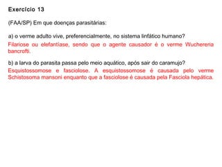Exercício 13
(FAA/SP) Em que doenças parasitárias:
a) o verme adulto vive, preferencialmente, no sistema linfático humano?
b) a larva do parasita passa pelo meio aquático, após sair do caramujo?
Filariose ou elefantíase, sendo que o agente causador é o verme Wuchereria
bancrofti.
Esquistossomose e fasciolose. A esquistossomose é causada pelo verme
Schistosoma mansoni enquanto que a fasciolose é causada pela Fasciola hepática.
 
