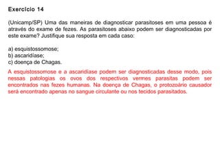 Exercício 14
(Unicamp/SP) Uma das maneiras de diagnosticar parasitoses em uma pessoa é
através do exame de fezes. As parasitoses abaixo podem ser diagnosticadas por
este exame? Justifique sua resposta em cada caso:
a) esquistossomose;
b) ascaridíase;
c) doença de Chagas.
A esquistossomose e a ascaridíase podem ser diagnosticadas desse modo, pois
nessas patologias os ovos dos respectivos vermes parasitas podem ser
encontrados nas fezes humanas. Na doença de Chagas, o protozoário causador
será encontrado apenas no sangue circulante ou nos tecidos parasitados.
 