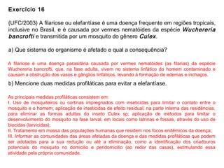 Exercício 16
(UFC/2003) A filariose ou elefantíase é uma doença frequente em regiões tropicais,
inclusive no Brasil, e é causada por vermes nematóides da espécie Wuchereria
bancrofti e transmitida por um mosquito do gênero Culex.
a) Que sistema do organismo é afetado e qual a consequência?
b) Mencione duas medidas profiláticas para evitar a elefantíase.
A filariose é uma doença parasitária causada por vermes nematóides (as filarias) da espécie
Wuchereria bancrofti, que, na fase adulta, vivem no sistema linfático do homem contaminado e
causam a obstrução dos vasos e gânglios linfáticos, levando à formação de edemas e inchaços.
As principais medidas profiláticas consistem em:
I. Uso de mosquiteiros ou cortinas impregnados com inseticidas para limitar o contato entre o
mosquito e o homem; aplicação de inseticidas de efeito residual, na parte interna das residências,
para eliminar as formas adultas do inseto Culex sp; aplicação de métodos para limitar o
desenvolvimento do mosquito na fase larval, em locais como latrinas e fossas, através do uso de
biocidas (larvicidas);
II. Tratamento em massa das populações humanas que residem nos focos endêmicos da doença;
III. Informar as comunidades das áreas afetadas da doença e das medidas profiláticas que podem
ser adotadas para a sua redução ou até a eliminação, como a identificação dos criadouros
potenciais do mosquito no domicilio e peridomicilio (ao redor das casas), estimulando essa
atividade pela própria comunidade.
 