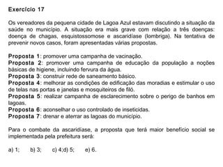 Exercício 17
Os vereadores da pequena cidade de Lagoa Azul estavam discutindo a situação da
saúde no município. A situação era mais grave com relação a três doenças:
doença de chagas, esquistossomose e ascaridíase (lombriga). Na tentativa de
prevenir novos casos, foram apresentadas várias propostas.
Proposta 1: promover uma campanha de vacinação.
Proposta 2: promover uma campanha de educação da população a noções
básicas de higiene, incluindo fervura da água.
Proposta 3: construir rede de saneamento básico.
Proposta 4: melhorar as condições de edificação das moradias e estimular o uso
de telas nas portas e janelas e mosquiteiros de filó.
Proposta 5: realizar campanha de esclarecimento sobre o perigo de banhos em
lagoas.
Proposta 6: aconselhar o uso controlado de inseticidas.
Proposta 7: drenar e aterrar as lagoas do município.
Para o combate da ascaridíase, a proposta que terá maior benefício social se
implementada pela prefeitura será:
a) 1; b) 3; c) 4;d) 5; e) 6.
 
