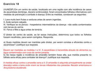 Exercício 18
(VUNESP) Em um centro de saúde, localizado em uma região com alta incidência de casos
de ascaridíase (lombriga, Ascaris lumbricoides), foram encontrados folhetos informativos com
medidas de prevenção e combate à doença. Entre as medidas, constavam as seguintes:
I. Lave muito bem frutas e verduras antes de serem ingeridas.
II. Ande sempre calçado.
III. Verifique se os porcos - hospedeiros intermediários da doença - não estão contaminados
com larvas do verme.
IV. Ferva e filtre a água antes de tomá-la.
O diretor do centro de saúde, ao ler essas instruções, determinou que todos os folhetos
fossem recolhidos, para serem corrigidos. Responda.
a) Quais medidas devem ser mantidas pelo diretor, por serem corretas e eficientes contra a
ascaridíase? Justifique sua resposta.
b) Se nessa região a incidência de amarelão também fosse alta, que medida presente no
folheto seria eficaz para combater tal doença? Justifique sua resposta.
Devem ser mantidas as medidas I e IV. A ascaridíase é transmitida através de alimentos ou
água contaminados com ovos do verme parasita.
A medida eficaz contra o amarelão seria a II. O amarelão é adquirido principalmente ao andar
descalço sobre a terra onde vivem as larvas infestantes dos parasitas Necator americanus e
Ancylostoma duodenale.
 