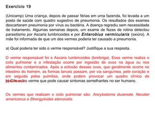 Exercício 19
(Unicamp) Uma criança, depois de passar férias em uma fazenda, foi levada a um
posto de saúde com quadro sugestivo de pneumonia. Os resultados dos exames
descartaram pneumonia por vírus ou bactéria. A doença regrediu sem necessidade
de tratamento. Algumas semanas depois, um exame de fezes de rotina detectou
parasitismo por Ascaris lumbricoides e por Enterobius vermicularis (oxiúro). A
mãe foi informada de que um dos vermes poderia ter causado a pneumonia.
a) Qual poderia ter sido o verme responsável? Justifique a sua resposta.
b) Cite outro verme que pode causar sintomas semelhantes no ser humano.
O verme responsável foi o Ascaris lumbricoides (lombriga). Esse verme realiza o
ciclo pulmonar e a infestação ocorre por ingestão de ovos na água ou nos
alimentos contaminados. Após a eclosão desses ovos, que geralmente ocorre no
intestino do homem, as formas larvais passam, por via sanguínea, pelo coração e
em seguida pelos pulmões, onde podem provocar um quadro clínico de
pneumonia.
Os vermes que realizam o ciclo pulmonar são: Ancylostoma duoenale, Necator
americanus e Strongyloides stercoralis.
 