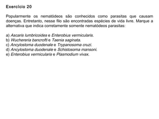 Exercício 20
Popularmente os nematódeos são conhecidos como parasitas que causam
doenças. Entretanto, nesse filo são encontradas espécies de vida livre. Marque a
alternativa que indica corretamente somente nematódeos parasitas:
a) Ascaris lumbricoides e Enterobius vermicularis.
b) Wuchereria bancrofti e Taenia saginata.
c) Ancylostoma duodenale e Trypanosoma cruzi.
d) Ancylostoma duodenale e Schistosoma mansoni.
e) Enterobius vermicularis e Plasmodium vivax.
 