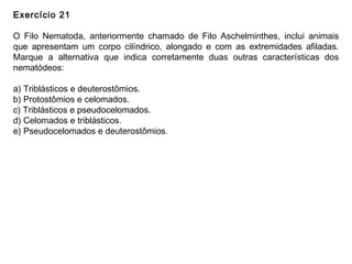 Exercício 21
O Filo Nematoda, anteriormente chamado de Filo Aschelminthes, inclui animais
que apresentam um corpo cilíndrico, alongado e com as extremidades afiladas.
Marque a alternativa que indica corretamente duas outras características dos
nematódeos:
a) Triblásticos e deuterostômios.
b) Protostômios e celomados.
c) Triblásticos e pseudocelomados.
d) Celomados e triblásticos.
e) Pseudocelomados e deuterostômios.
 