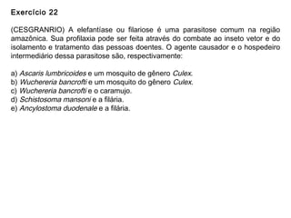 Exercício 22
(CESGRANRIO) A elefantíase ou filariose é uma parasitose comum na região
amazônica. Sua profilaxia pode ser feita através do combate ao inseto vetor e do
isolamento e tratamento das pessoas doentes. O agente causador e o hospedeiro
intermediário dessa parasitose são, respectivamente:
a) Ascaris lumbricoides e um mosquito de gênero Culex.
b) Wuchereria bancrofti e um mosquito do gênero Culex.
c) Wuchereria bancrofti e o caramujo.
d) Schistosoma mansoni e a filária.
e) Ancylostoma duodenale e a filária.
 