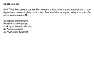 Exercício 23
(UNITAU) Representantes do Filo Nematoda são encontrados parasitando o tubo
digestivo e outros órgãos do homem. Das espécies a seguir, indique a que não
pertence ao referido filo:
a) Ascaris lumbricoides.
b) Necator americanus.
c) Ancylostoma duodenale.
d) Taenia saginata.
e) Wuchereria bancrofti.
 