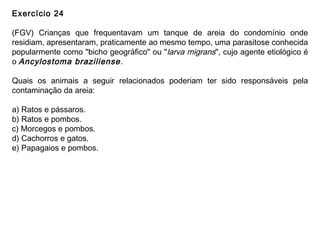 Exercício 24
(FGV) Crianças que frequentavam um tanque de areia do condomínio onde
residiam, apresentaram, praticamente ao mesmo tempo, uma parasitose conhecida
popularmente como "bicho geográfico" ou "larva migrans", cujo agente etiológico é
o Ancylostoma braziliense.
Quais os animais a seguir relacionados poderiam ter sido responsáveis pela
contaminação da areia:
a) Ratos e pássaros.
b) Ratos e pombos.
c) Morcegos e pombos.
d) Cachorros e gatos.
e) Papagaios e pombos.
 