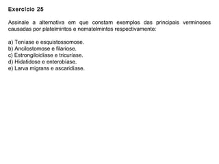 Exercício 25
Assinale a alternativa em que constam exemplos das principais verminoses
causadas por platelmintos e nematelmintos respectivamente:
a) Teníase e esquistossomose.
b) Ancilostomose e filariose.
c) Estrongiloidíase e tricuríase.
d) Hidatidose e enterobíase.
e) Larva migrans e ascaridíase.
 