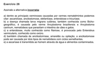 Exercício 26
Assinale a alternativa incorreta:
a) dentre as principais verminoses causadas por vermes nematelmintos podemos
citar: ascaridíase, ancilostomose, elefantíase, enterobiose e tricuríase.
b) a doença chamada larva migrans cutânea, também conhecida como Bicho-
geográfico, é causada pelo verme Ancylostoma braziliensis e Ancylostoma
caninum, nematódeos que parasitam o intestino de cães e gatos.
c) a enterobiose, muito conhecida como filariose, é provocada pelo Enterobius
vermicularis, conhecido como oxiúro.
d) bambém chamada de ancilostomíase, amarelão ou opilação, a ancilostomose
pode ser causada por dois tipos de nematódeos com ciclos semelhantes.
e) a ascaríase é transmitida ao homem através de água e alimentos contaminados.
 