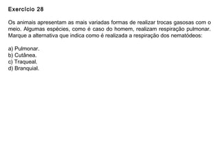 Exercício 28
Os animais apresentam as mais variadas formas de realizar trocas gasosas com o
meio. Algumas espécies, como é caso do homem, realizam respiração pulmonar.
Marque a alternativa que indica como é realizada a respiração dos nematódeos:
a) Pulmonar.
b) Cutânea.
c) Traqueal.
d) Branquial.
 