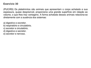 Exercício 30
(PUC/RS) Os platelmintos são animais que apresentam o corpo achatado e sua
espessura, quase desprezível, proporciona uma grande superfície em relação ao
volume, o que lhes traz vantagens. A forma achatada desses animais relaciona-se
diretamente com a ausência dos sistemas:
a) digestivo e excretor.
b) respiratório e circulatório.
c) excretor e circulatório.
d) digestivo e secretor.
e) secretor e nervoso.
 