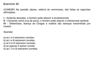 Exercício 32
(VUNESP) Na questão abaixo, relativa às verminoses, são feitas as seguintes
afirmações.
I - Andando descalço, o homem pode adquirir a ancilostomose.
II - Comendo carne crua de porco, o homem pode adquirir a cisticercose cerebral.
III - Elefantíase, doença de Chagas e malária são doenças transmitidas por
insetos.
Assinale:
a) se I e II estiverem corretas.
b) se I e III estiverem corretas.
c) se II e III estiverem corretas.
d) se apenas II estiver correta.
e) se I, II e III estiverem corretas.
 