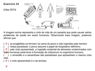 Exercício 34
(Ufpe 2013)
A imagem acima representa o ciclo de vida de um parasita que pode causar sérios
problemas de saúde em seres humanos. Observando essa imagem, podemos
afirmar que:
(___) as proglótides se formam na carne do porco e são ingeridas pelo homem.
(___) nessa parasitose, o porco assume o papel de hospedeiro definitivo.
(___) pelo ciclo apresentado, a ingestão acidental de alimentos contaminados com
fezes humanas pode levar à formação de cisticercos no organismo humano.
(___) o amarelão e a ascaridíase são parasitoses que apresentam o mesmo ciclo
vital.
(___) o ciclo apresentado é o da teníase.
F
F
V
F
V
 