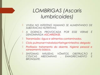 LOMBRIGAS (Ascaris
lumbricoides)
 VIVEM NO INTESTINO HUMANO SE ALIMENTANDO DE
SUBSTÂNCIAS NUTRITIVAS;
 A DOENÇA PROVOCADA POR ESSE VERME É
DENOMINADA ASCARIDÍASE.
 Transmissão: água e alimentos contaminados.
 Ciclo pulmonar>>alvéolos>faringe>intestino delgado
 Profilaxia: tratamento do doente, higiene pessoal e
saneamento básico.
 SINTOMAS: NÁUSEAS, VÔMITOS, OBSTRUÇÃO E
CÓLICAS ABDOMINAIS , EMAGRECIMENTO E
BRONQUITE.
 