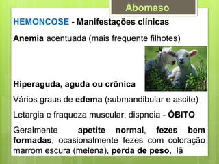 HEMONCOSE - Manifestações clínicas
Anemia acentuada (mais frequente filhotes)
Hiperaguda, aguda ou crônica
Vários graus de edema (submandibular e ascite)
Letargia e fraqueza muscular, dispneia - ÓBITO
Geralmente apetite normal, fezes bem
formadas, ocasionalmente fezes com coloração
marrom escura (melena), perda de peso, lã
Abomaso
 