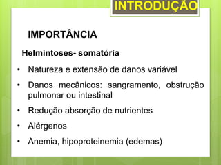 INTRODUÇÃO
IMPORTÂNCIA
Helmintoses- somatória
• Natureza e extensão de danos variável
• Danos mecânicos: sangramento, obstrução
pulmonar ou intestinal
• Redução absorção de nutrientes
• Alérgenos
• Anemia, hipoproteinemia (edemas)
 
