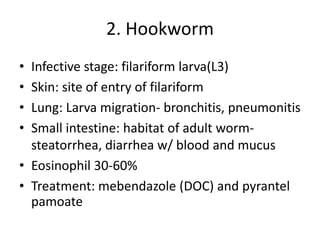 2. Hookworm
• Infective stage: filariform larva(L3)
• Skin: site of entry of filariform
• Lung: Larva migration- bronchitis, pneumonitis
• Small intestine: habitat of adult worm-
steatorrhea, diarrhea w/ blood and mucus
• Eosinophil 30-60%
• Treatment: mebendazole (DOC) and pyrantel
pamoate
 