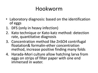 Hookworm
• Laboratory diagnosis: based on the identification
of eggs
1. DFS (only in heavy infection)
2. Kato technique or Kato-katz method: detection
rate, quantitative diagnosis
3. Concentration method like ZnSO4 contrifugal
floatation& formalin-ether concentration
method, increase positive finding many folds
4. Harada-Mori culture allow hatching larva from
eggs on strips of filter paper with one end
immersed in water.
 