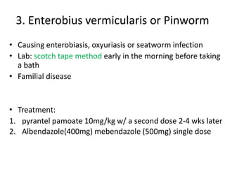 3. Enterobius vermicularis or Pinworm
• Causing enterobiasis, oxyuriasis or seatworm infection
• Lab: scotch tape method early in the morning before taking
a bath
• Familial disease
• Treatment:
1. pyrantel pamoate 10mg/kg w/ a second dose 2-4 wks later
2. Albendazole(400mg) mebendazole (500mg) single dose
 