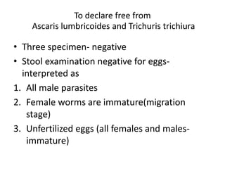 To declare free from
Ascaris lumbricoides and Trichuris trichiura
• Three specimen- negative
• Stool examination negative for eggs-
interpreted as
1. All male parasites
2. Female worms are immature(migration
stage)
3. Unfertilized eggs (all females and males-
immature)
 